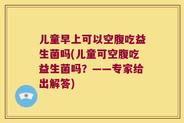 儿童早上可以空腹吃益生菌吗(儿童可空腹吃益生菌吗？——专家给出解答)