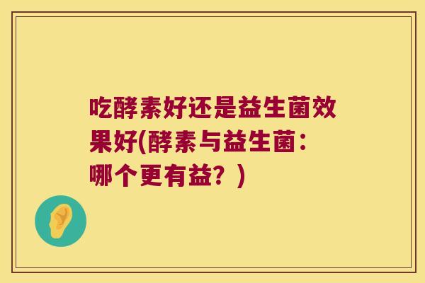 吃酵素好还是益生菌效果好(酵素与益生菌:哪个更有益?) 吃酵素好还是益生菌效果好(酵素与益生菌:哪个更有益?)