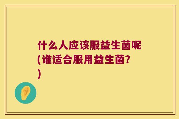 什么人应该服益生菌呢(谁适合服用益生菌？)