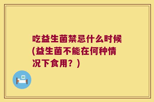 吃益生菌禁忌什么时候(益生菌不能在何种情况下食用？)