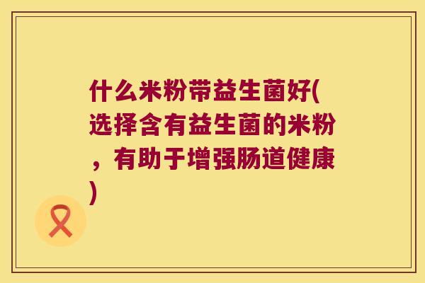 什么米粉带益生菌好(选择含有益生菌的米粉，有助于增强肠道健康)