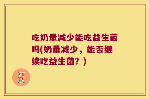 吃奶量减少能吃益生菌吗(奶量减少，能否继续吃益生菌？)