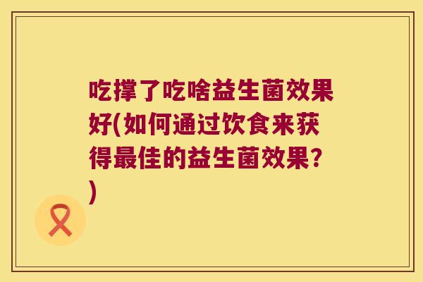 吃撑了吃啥益生菌效果好(如何通过饮食来获得佳的益生菌效果?) 吃撑了吃啥益生菌效果好(如何通过饮食来获得佳的益生菌效果?)