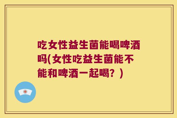吃女性益生菌能喝啤酒吗(女性吃益生菌能不能和啤酒一起喝？)