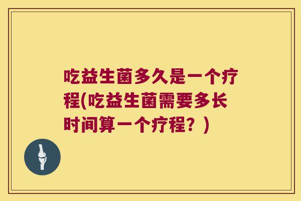 吃益生菌多久是一个疗程(吃益生菌需要多长时间算一个疗程？)