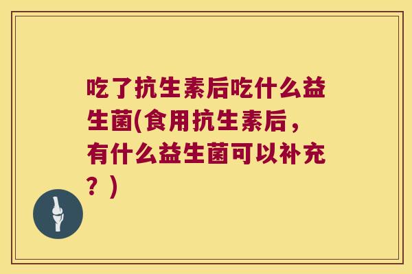 吃了抗生素后吃什么益生菌(食用抗生素后，有什么益生菌可以补充？)