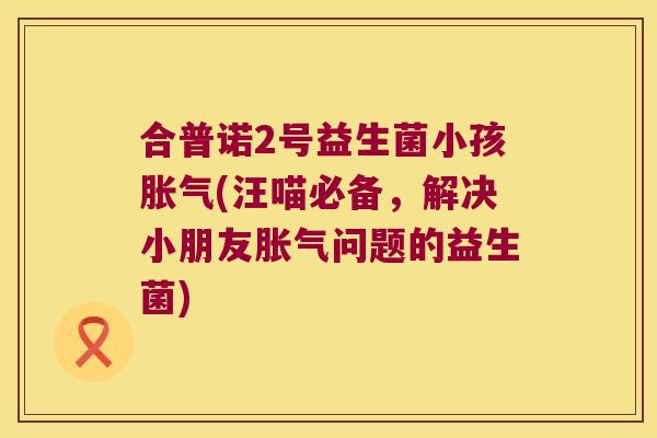 合普诺2号益生菌小孩(汪喵必备,解决小朋友问题的益生菌) 合普诺2号益生菌小孩(汪喵必备,解决小朋友问题的益生菌)