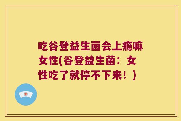 吃谷登益生菌会上瘾嘛女性(谷登益生菌：女性吃了就停不下来！)