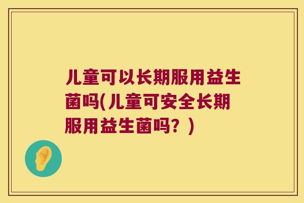 儿童可以长期服用益生菌吗(儿童可安全长期服用益生菌吗?) 儿童可以长期服用益生菌吗(儿童可安全长期服用益生菌吗?)