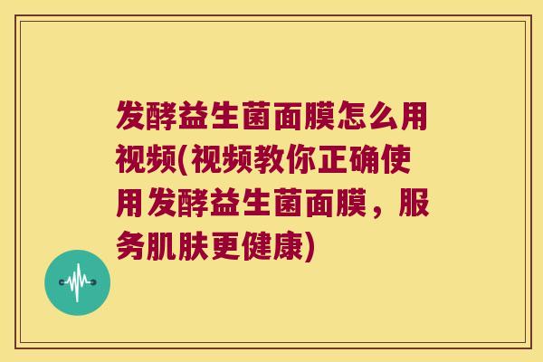 发酵益生菌面膜怎么用视频(视频教你正确使用发酵益生菌面膜，服务肌肤更健康)