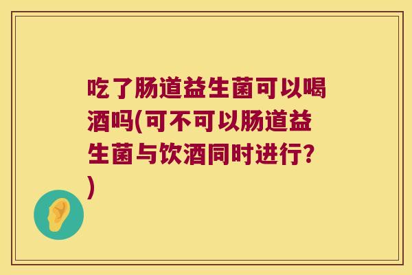 吃了肠道益生菌可以喝酒吗(可不可以肠道益生菌与饮酒同时进行？)