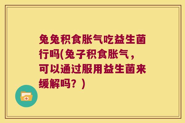 兔兔积食胀气吃益生菌行吗(兔子积食胀气，可以通过服用益生菌来缓解吗？)