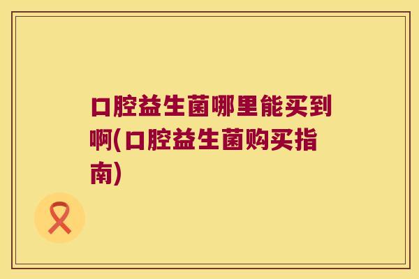 口腔益生菌哪里能买到啊(口腔益生菌购买指南) 口腔益生菌哪里能买到啊(口腔益生菌购买指南)