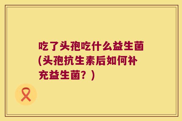 吃了头孢吃什么益生菌(头孢抗生素后如何补充益生菌？)