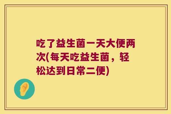 吃了益生菌一天大便两次(每天吃益生菌，轻松达到日常二便)