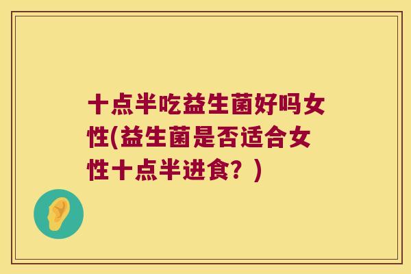 十点半吃益生菌好吗女性(益生菌是否适合女性十点半进食?) 十点半吃益生菌好吗女性(益生菌是否适合女性十点半进食?)