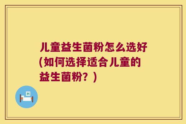 儿童益生菌粉怎么选好(如何选择适合儿童的益生菌粉？)