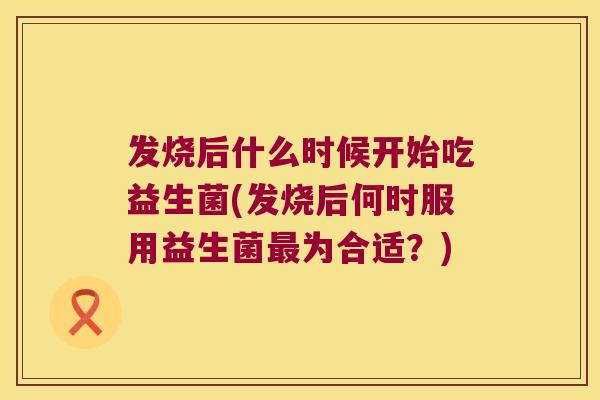 发烧后什么时候开始吃益生菌(发烧后何时服用益生菌最为合适？)