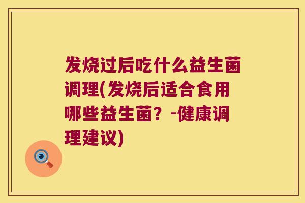 发烧过后吃什么益生菌调理(发烧后适合食用哪些益生菌?-健康调理建议) 发烧过后吃什么益生菌调理(发烧后适合食用哪些益生菌?-健康调理建议)