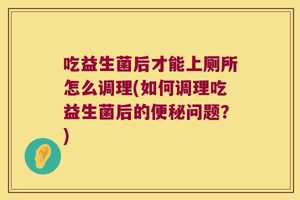 吃益生菌后才能上厕所怎么调理(如何调理吃益生菌后的便秘问题？)