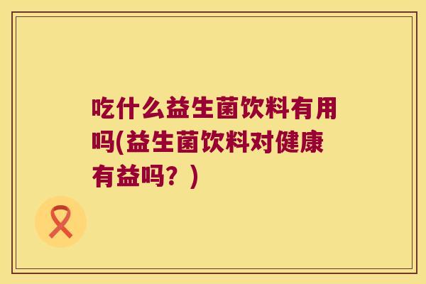 吃什么益生菌饮料有用吗(益生菌饮料对健康有益吗？)