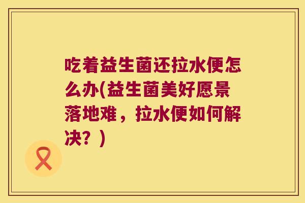 吃着益生菌还拉水便怎么办(益生菌美好愿景落地难,拉水便如何解决?) 吃着益生菌还拉水便怎么办(益生菌美好愿景落地难,拉水便如何解决?)
