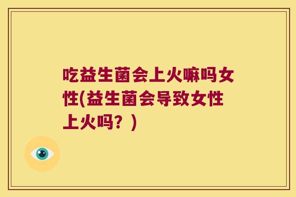 吃益生菌会上火嘛吗女性(益生菌会导致女性上火吗？)