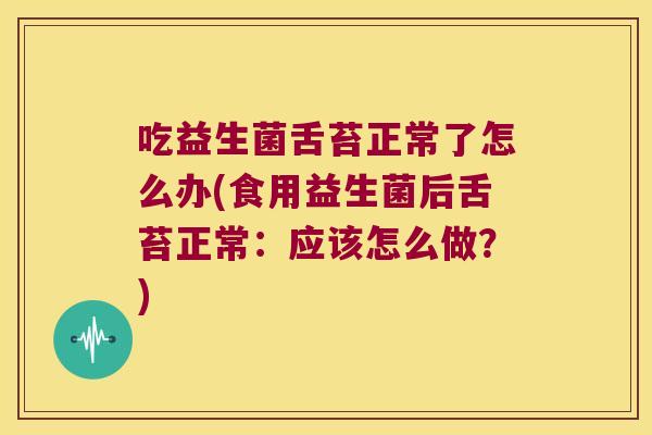 吃益生菌舌苔正常了怎么办(食用益生菌后舌苔正常：应该怎么做？)