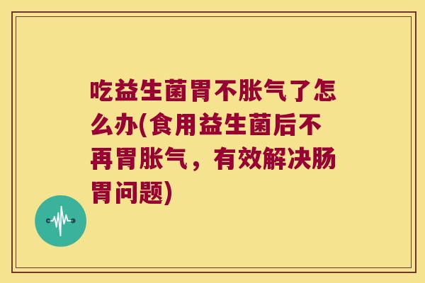 吃益生菌胃不胀气了怎么办(食用益生菌后不再胃胀气，有效解决肠胃问题)