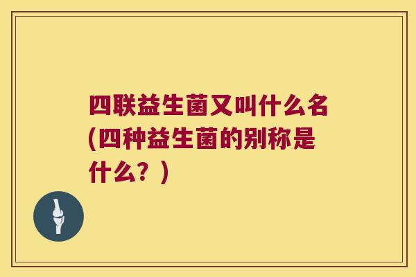 四联益生菌又叫什么名(四种益生菌的别称是什么？)