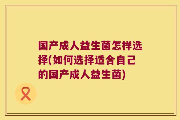 国产成人益生菌怎样选择(如何选择适合自己的国产成人益生菌)