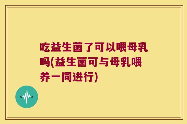 吃益生菌了可以喂母乳吗(益生菌可与母乳喂养一同进行)
