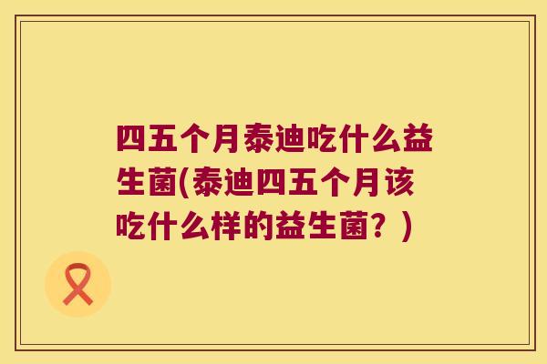 四五个月泰迪吃什么益生菌(泰迪四五个月该吃什么样的益生菌?) 四五个月泰迪吃什么益生菌(泰迪四五个月该吃什么样的益生菌?)