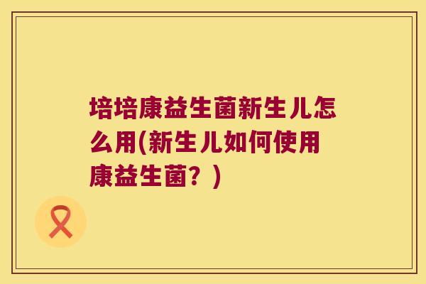 培培康益生菌新生儿怎么用(新生儿如何使用康益生菌？)