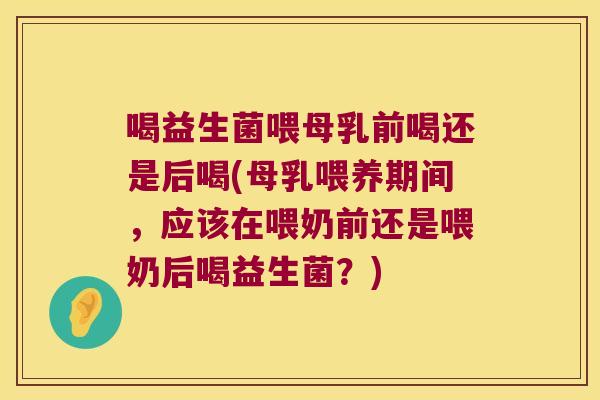 喝益生菌喂母乳前喝还是后喝(母乳喂养期间，应该在喂奶前还是喂奶后喝益生菌？)