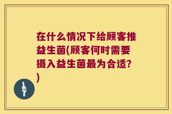 在什么情况下给顾客推益生菌(顾客何时需要摄入益生菌最为合适？)
