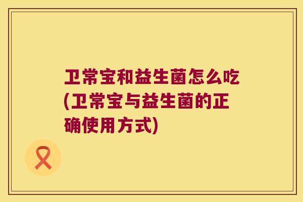 卫常宝和益生菌怎么吃(卫常宝与益生菌的正确使用方式)