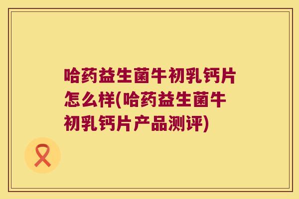 哈药益生菌牛初乳钙片怎么样(哈药益生菌牛初乳钙片产品测评)