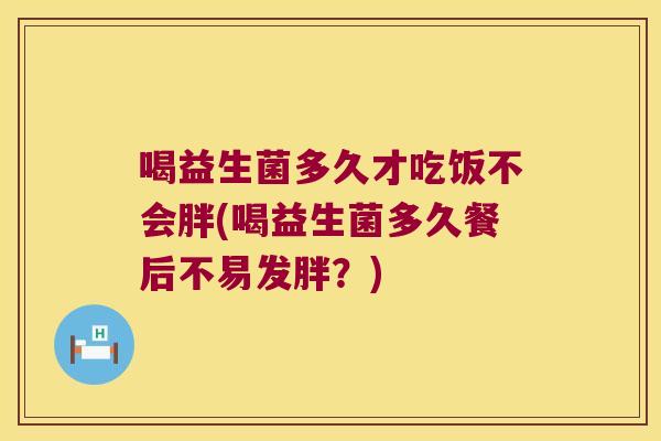 喝益生菌多久才吃饭不会胖(喝益生菌多久餐后不易发胖？)