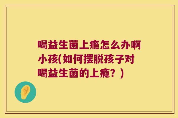 喝益生菌上瘾怎么办啊小孩(如何摆脱孩子对喝益生菌的上瘾？)