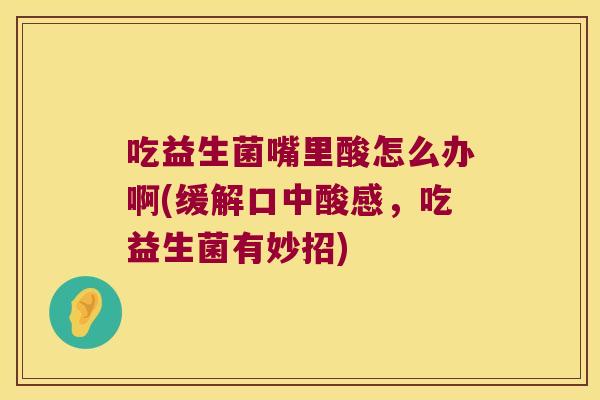 吃益生菌嘴里酸怎么办啊(缓解口中酸感，吃益生菌有妙招)