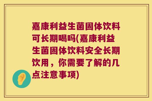 嘉康利益生菌固体饮料可长期喝吗(嘉康利益生菌固体饮料安全长期饮用，你需要了解的几点注意事项)