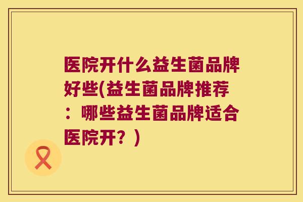 医院开什么益生菌品牌好些(益生菌品牌推荐：哪些益生菌品牌适合医院开？)