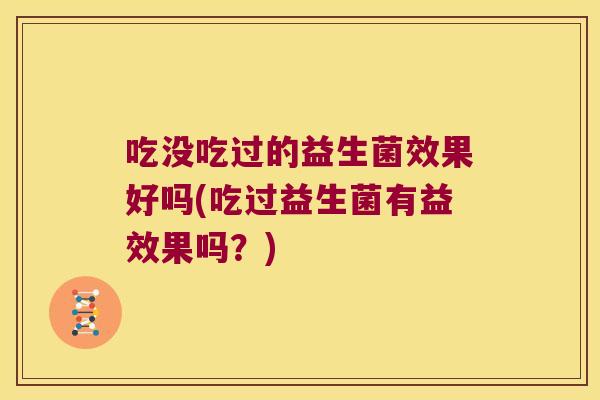 吃没吃过的益生菌效果好吗(吃过益生菌有益效果吗？)