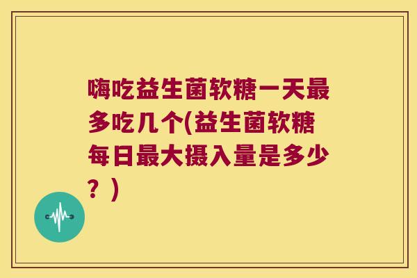 嗨吃益生菌软糖一天最多吃几个(益生菌软糖每日最大摄入量是多少？)