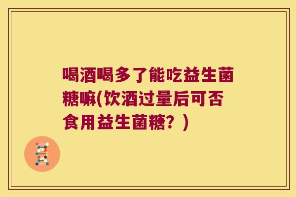 喝酒喝多了能吃益生菌糖嘛(饮酒过量后可否食用益生菌糖？)