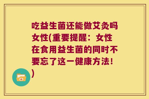 吃益生菌还能做艾灸吗女性(重要提醒：女性在食用益生菌的同时不要忘了这一健康方法！)