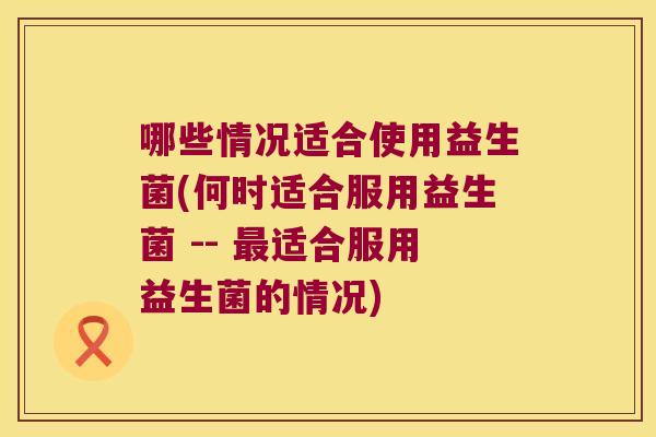哪些情况适合使用益生菌(何时适合服用益生菌 -- 最适合服用益生菌的情况)
