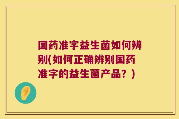 国药准字益生菌如何辨别(如何正确辨别国药准字的益生菌产品?) 国药准字益生菌如何辨别(如何正确辨别国药准字的益生菌产品?)