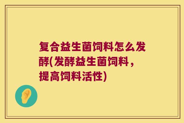 复合益生菌饲料怎么发酵(发酵益生菌饲料，提高饲料活性)